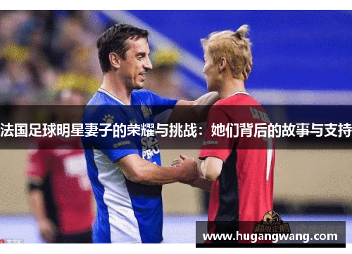 法国足球明星妻子的荣耀与挑战：她们背后的故事与支持